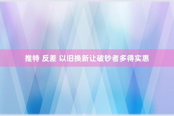 推特 反差 以旧换新让破钞者多得实惠