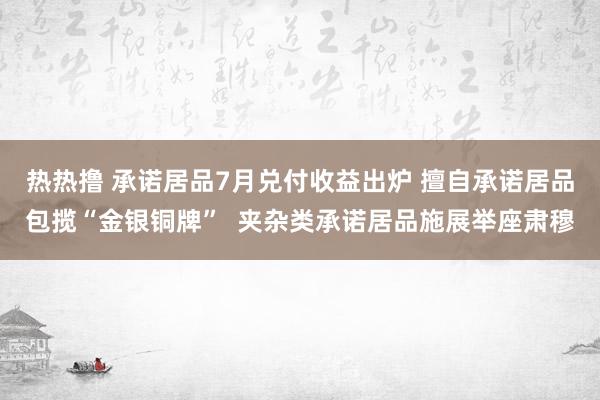 热热撸 承诺居品7月兑付收益出炉 擅自承诺居品包揽“金银铜牌”  夹杂类承诺居品施展举座肃穆