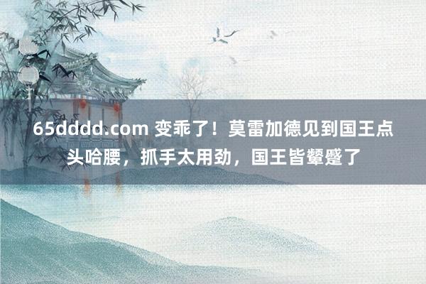 65dddd.com 变乖了！莫雷加德见到国王点头哈腰，抓手太用劲，国王皆颦蹙了