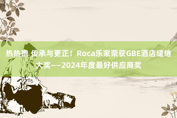 热热撸 传承与更正！Roca乐家荣获GBE酒店缱绻大奖——2024年度最好供应商奖