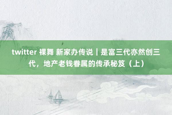 twitter 裸舞 新家办传说｜是富三代亦然创三代，地产老钱眷属的传承秘笈（上）