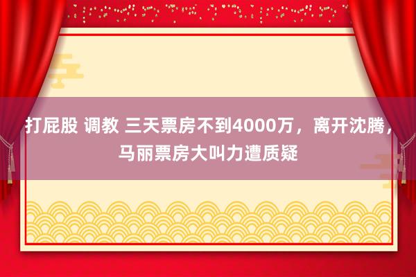 打屁股 调教 三天票房不到4000万，离开沈腾，马丽票房大叫力遭质疑