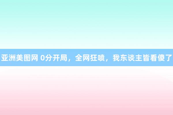 亚洲美图网 0分开局，全网狂喷，我东谈主皆看傻了