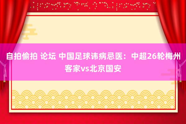 自拍偷拍 论坛 中国足球讳病忌医：中超26轮梅州客家vs北京国安