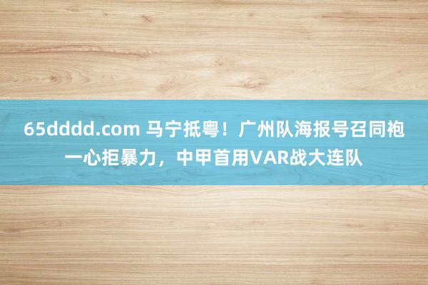 65dddd.com 马宁抵粤！广州队海报号召同袍一心拒暴力，中甲首用VAR战大连队