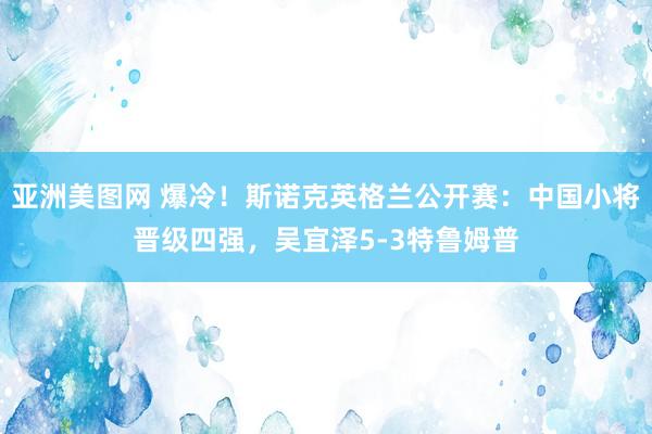 亚洲美图网 爆冷！斯诺克英格兰公开赛：中国小将晋级四强，吴宜泽5-3特鲁姆普