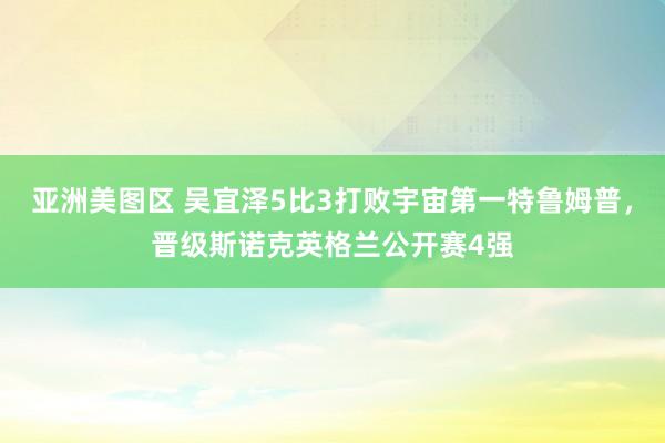 亚洲美图区 吴宜泽5比3打败宇宙第一特鲁姆普，晋级斯诺克英格兰公开赛4强