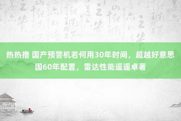 热热撸 国产预警机若何用30年时间，超越好意思国60年配置，雷达性能遥遥卓著