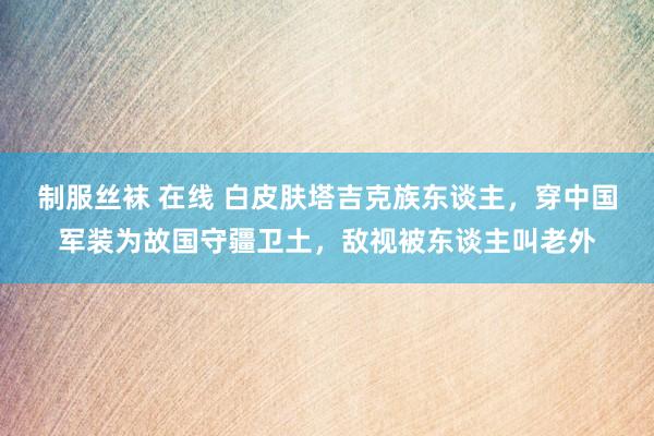 制服丝袜 在线 白皮肤塔吉克族东谈主，穿中国军装为故国守疆卫土，敌视被东谈主叫老外