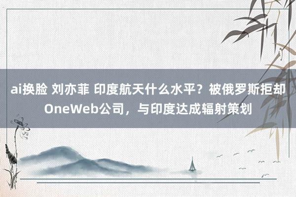 ai换脸 刘亦菲 印度航天什么水平？被俄罗斯拒却OneWeb公司，与印度达成辐射策划