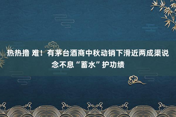 热热撸 难！有茅台酒商中秋动销下滑近两成渠说念不息“蓄水”护功绩