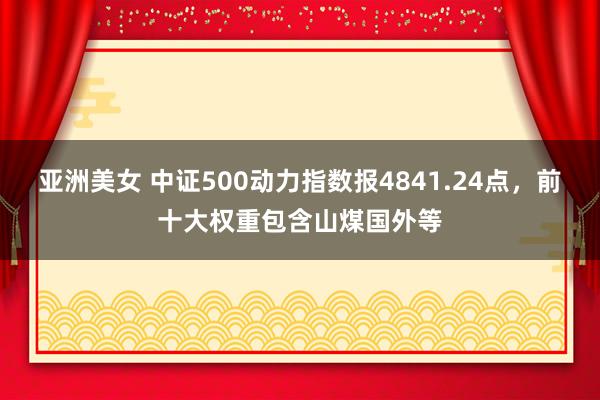 亚洲美女 中证500动力指数报4841.24点，前十大权重包含山煤国外等