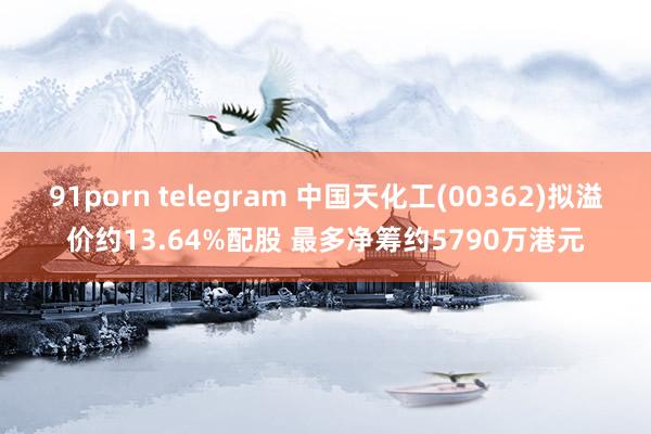 91porn telegram 中国天化工(00362)拟溢价约13.64%配股 最多净筹约5790万港元