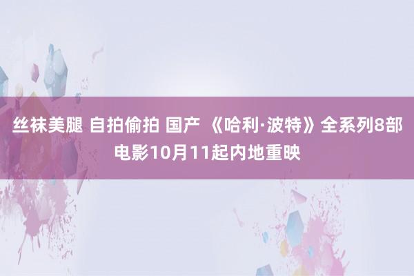 丝袜美腿 自拍偷拍 国产 《哈利·波特》全系列8部电影10月11起内地重映