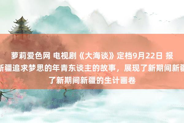 萝莉爱色网 电视剧《大海谈》定档9月22日 报告了一群在新疆追求梦思的年青东谈主的故事，展现了新期间新疆的生计画卷