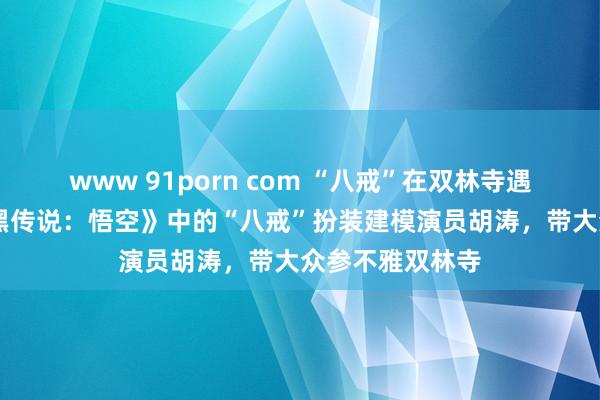 www 91porn com “八戒”在双林寺遇红孩儿 游戏《黑传说：悟空》中的“八戒”扮装建模演员胡涛，带大众参不雅双林寺