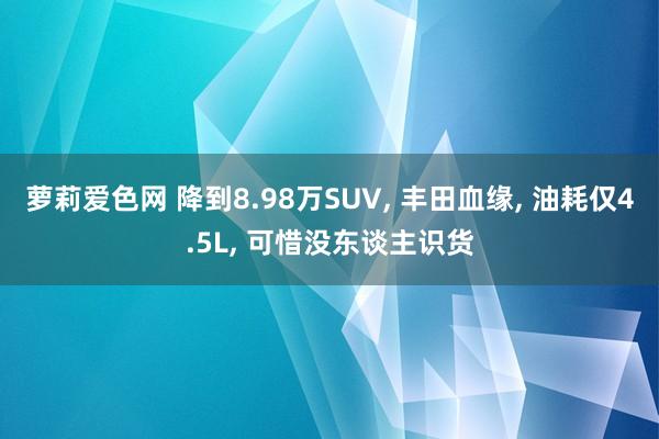 萝莉爱色网 降到8.98万SUV， 丰田血缘， 油耗仅4.5L， 可惜没东谈主识货