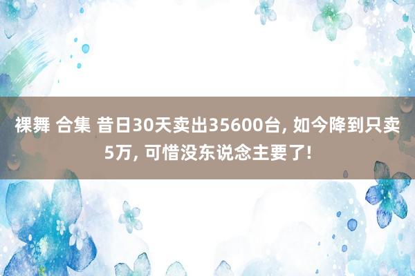 裸舞 合集 昔日30天卖出35600台， 如今降到只卖5万， 可惜没东说念主要了!