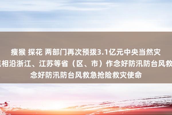 瘦猴 探花 两部门再次预拨3.1亿元中央当然灾害救灾资金 要点相沿浙江、江苏等省（区、市）作念好防汛防台风救急抢险救灾使命