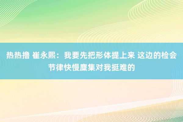 热热撸 崔永熙：我要先把形体提上来 这边的检会节律快慢麇集对我挺难的