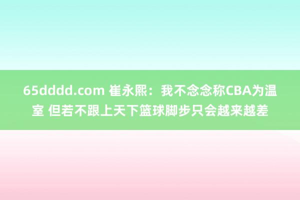 65dddd.com 崔永熙：我不念念称CBA为温室 但若不跟上天下篮球脚步只会越来越差