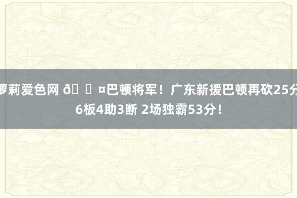 萝莉爱色网 😤巴顿将军！广东新援巴顿再砍25分6板4助3断 2场独霸53分！