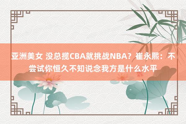 亚洲美女 没总揽CBA就挑战NBA？崔永熙：不尝试你恒久不知说念我方是什么水平