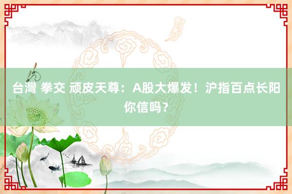 台灣 拳交 顽皮天尊：A股大爆发！沪指百点长阳你信吗？