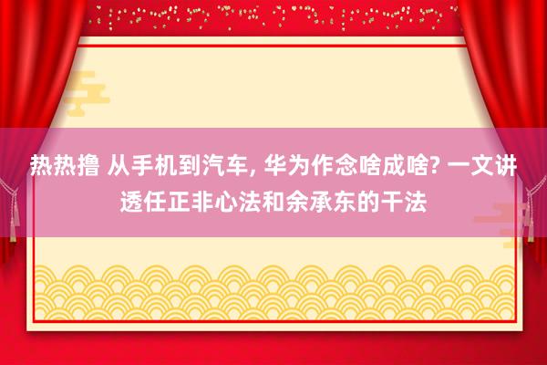 热热撸 从手机到汽车， 华为作念啥成啥? 一文讲透任正非心法和余承东的干法