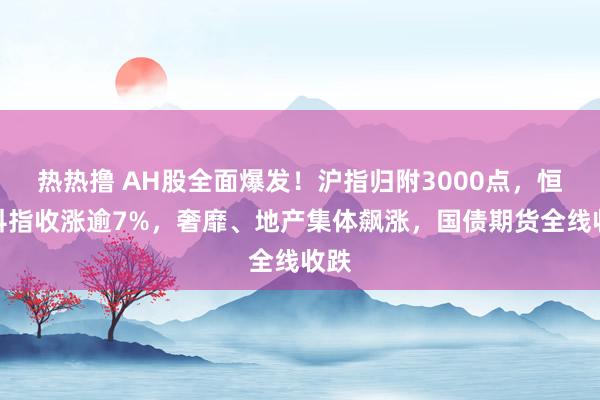 热热撸 AH股全面爆发！沪指归附3000点，恒生科指收涨逾7%，奢靡、地产集体飙涨，国债期货全线收跌