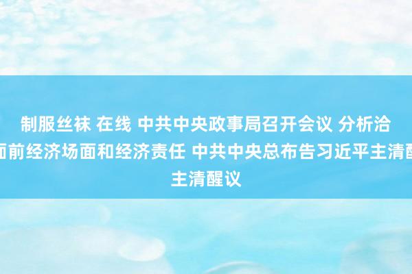 制服丝袜 在线 中共中央政事局召开会议 分析洽商面前经济场面和经济责任 中共中央总布告习近平主清醒议