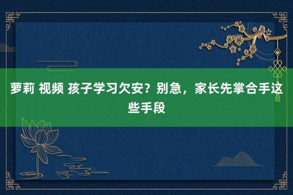 萝莉 视频 孩子学习欠安？别急，家长先掌合手这些手段