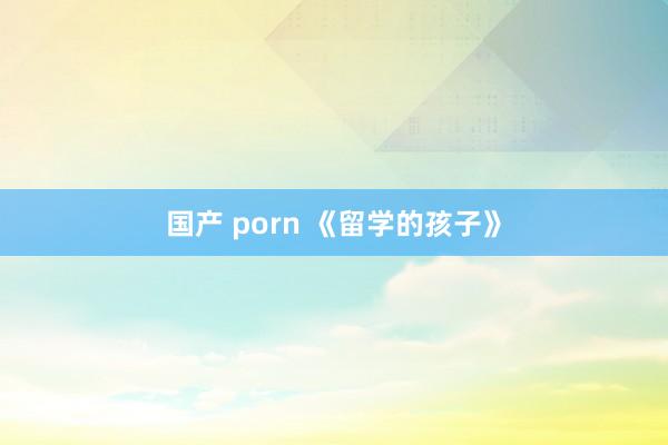 国产 porn 《留学的孩子》