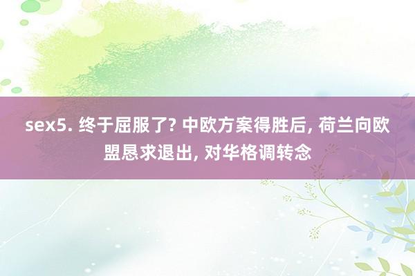 sex5. 终于屈服了? 中欧方案得胜后， 荷兰向欧盟恳求退出， 对华格调转念