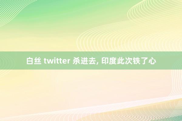 白丝 twitter 杀进去， 印度此次铁了心