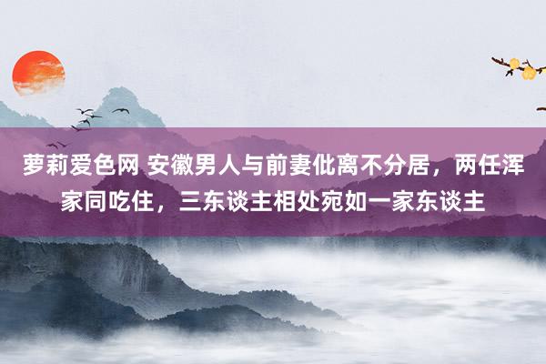 萝莉爱色网 安徽男人与前妻仳离不分居，两任浑家同吃住，三东谈主相处宛如一家东谈主