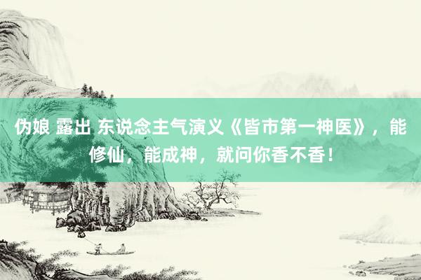 伪娘 露出 东说念主气演义《皆市第一神医》，能修仙，能成神，就问你香不香！