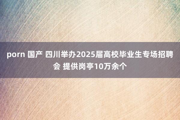 porn 国产 四川举办2025届高校毕业生专场招聘会 提供岗亭10万余个