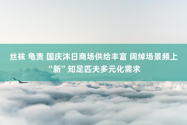 丝袜 龟责 国庆沐日商场供给丰富 阔绰场景频上“新”知足匹夫多元化需求