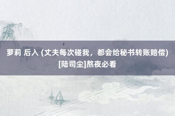 萝莉 后入 (丈夫每次碰我，都会给秘书转账赔偿)[陆司尘]熬夜必看