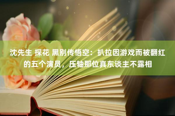 沈先生 探花 黑别传悟空：扒拉因游戏而被翻红的五个演员，压轴那位真东谈主不露相