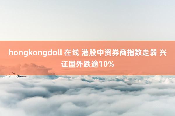 hongkongdoll 在线 港股中资券商指数走弱 兴证国外跌逾10%