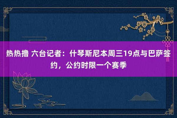 热热撸 六台记者：什琴斯尼本周三19点与巴萨签约，公约时限一个赛季