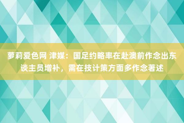 萝莉爱色网 津媒：国足约略率在赴澳前作念出东谈主员增补，需在技计策方面多作念著述