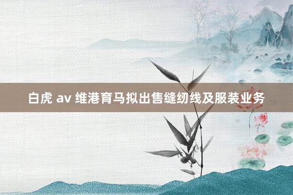 白虎 av 维港育马拟出售缝纫线及服装业务