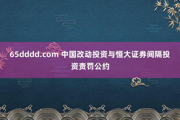 65dddd.com 中国改动投资与恒大证券间隔投资责罚公约