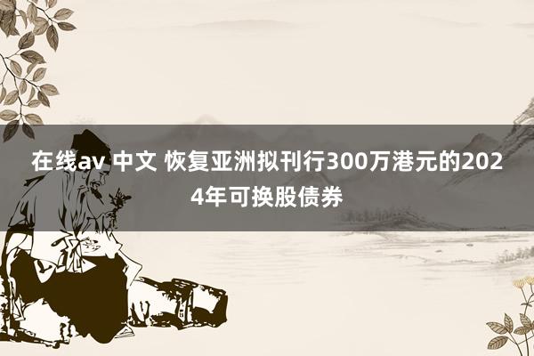 在线av 中文 恢复亚洲拟刊行300万港元的2024年可换股债券