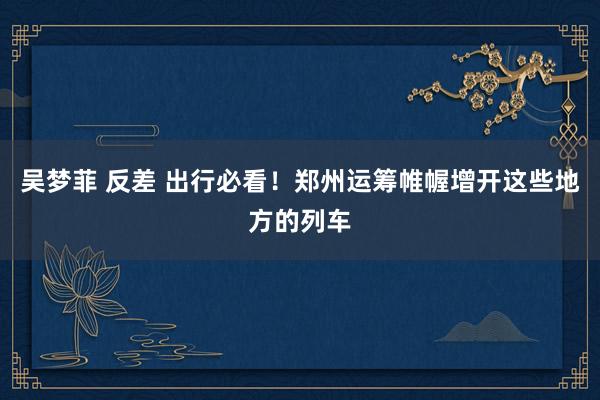 吴梦菲 反差 出行必看！郑州运筹帷幄增开这些地方的列车