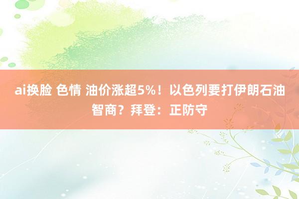 ai换脸 色情 油价涨超5%！以色列要打伊朗石油智商？拜登：正防守