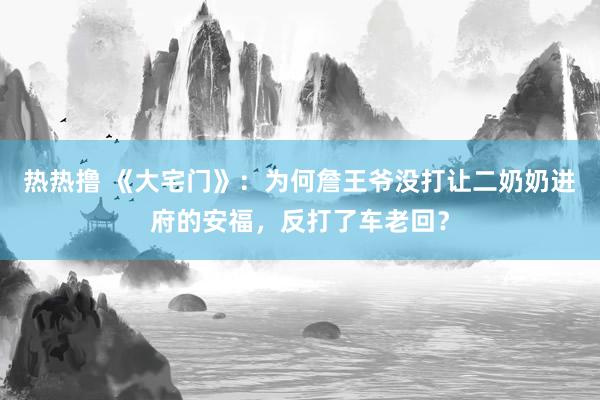 热热撸 《大宅门》：为何詹王爷没打让二奶奶进府的安福，反打了车老回？